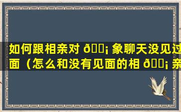 如何跟相亲对 🐡 象聊天没见过面（怎么和没有见面的相 🐡 亲对象打招呼介绍自己）